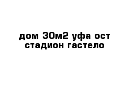 дом 30м2 уфа ост стадион гастело